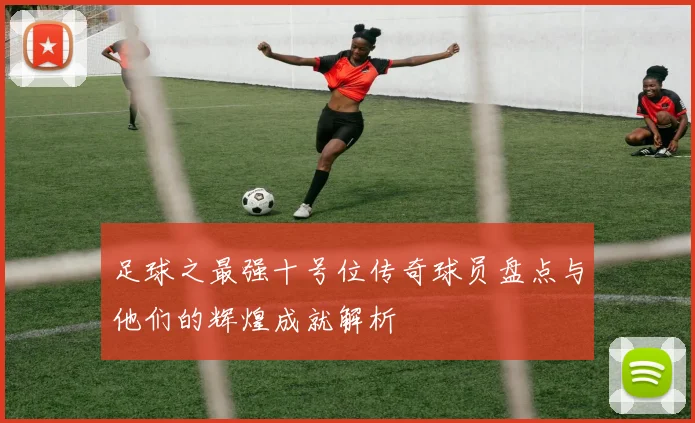 足球之最强十号位传奇球员盘点与他们的辉煌成就解析