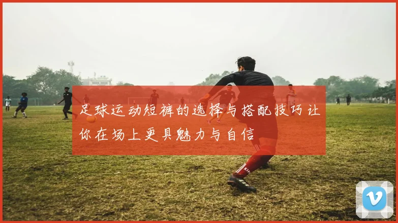 足球运动短裤的选择与搭配技巧让你在场上更具魅力与自信
