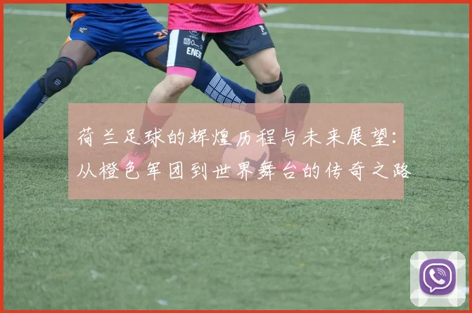 荷兰足球的辉煌历程与未来展望：从橙色军团到世界舞台的传奇之路